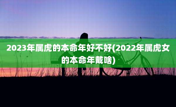 2023年属虎的本命年好不好(2022年属虎女的本命年戴啥)