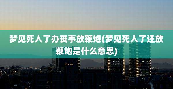 梦见死人了办丧事放鞭炮(梦见死人了还放鞭炮是什么意思)