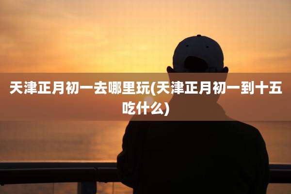天津正月初一去哪里玩(天津正月初一到十五吃什么)