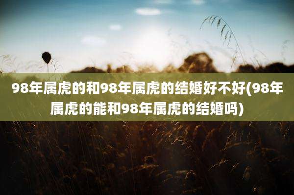 98年属虎的和98年属虎的结婚好不好(98年属虎的能和98年属虎的结婚吗)