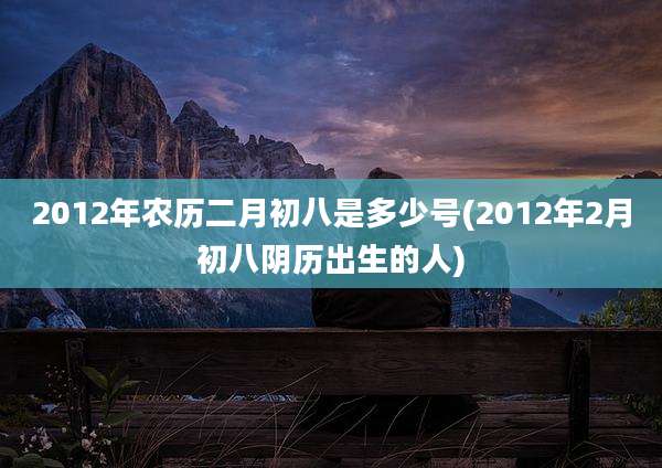 2012年农历二月初八是多少号(2012年2月初八阴历出生的人)