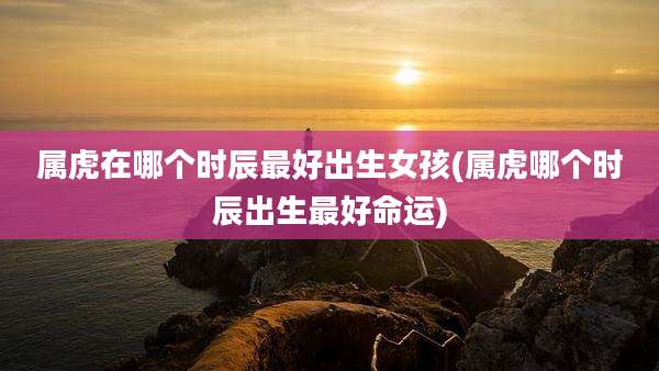属虎在哪个时辰最好出生女孩(属虎哪个时辰出生最好命运)