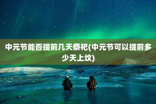 中元节能否提前几天祭祀(中元节可以提前多少天上坟)