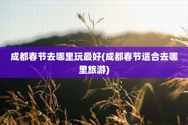 成都春节去哪里玩最好(成都春节适合去哪里旅游)