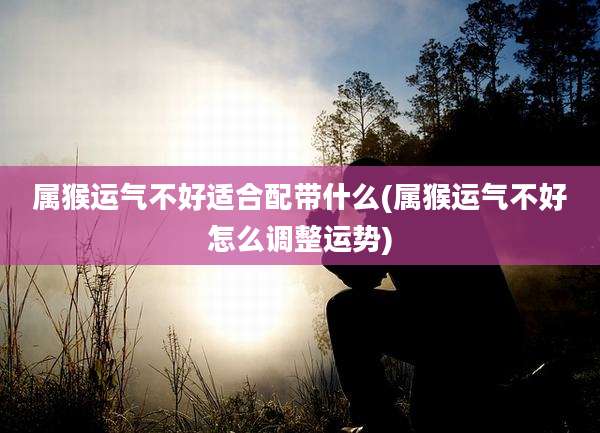 属猴运气不好适合配带什么(属猴运气不好怎么调整运势)
