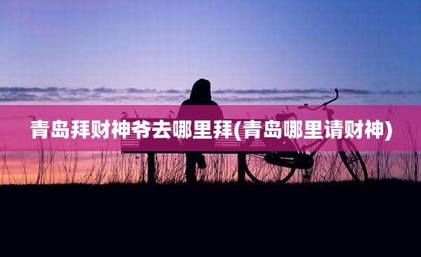 青岛拜财神爷去哪里拜(青岛哪里请财神)