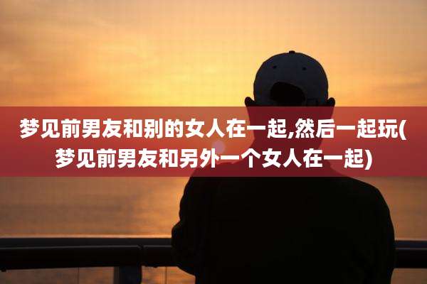 梦见前男友和别的女人在一起,然后一起玩(梦见前男友和另外一个女人在一起)