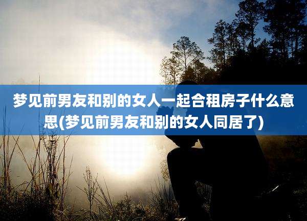 梦见前男友和别的女人一起合租房子什么意思(梦见前男友和别的女人同居了)
