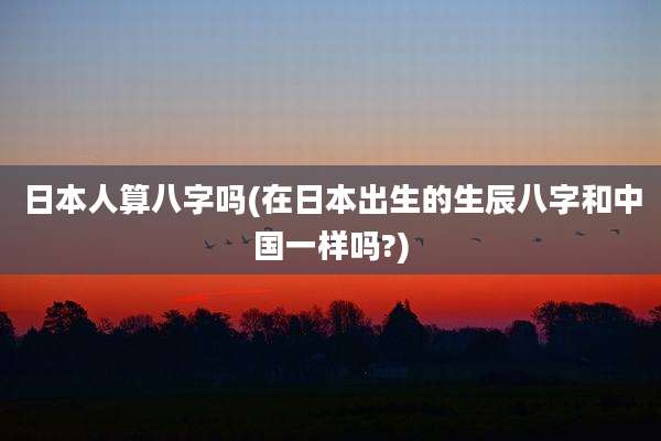 日本人算八字吗(在日本出生的生辰八字和中国一样吗?)