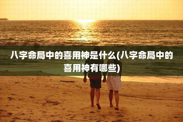 八字命局中的喜用神是什么(八字命局中的喜用神有哪些)