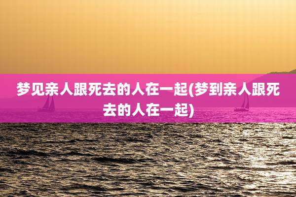 梦见亲人跟死去的人在一起(梦到亲人跟死去的人在一起)