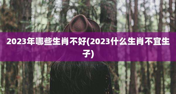 2023年哪些生肖不好(2023什么生肖不宜生子)