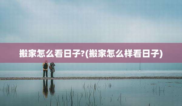 搬家怎么看日子?(搬家怎么样看日子)