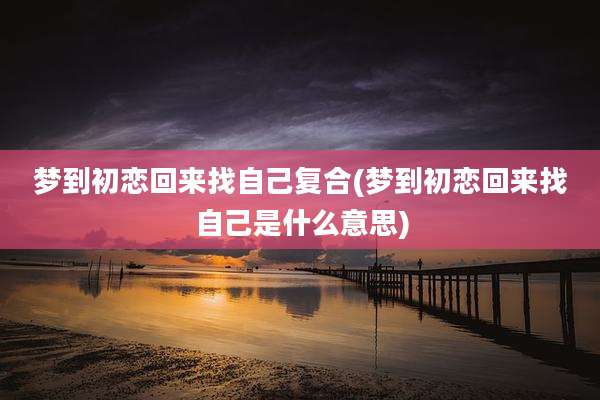 梦到初恋回来找自己复合(梦到初恋回来找自己是什么意思)