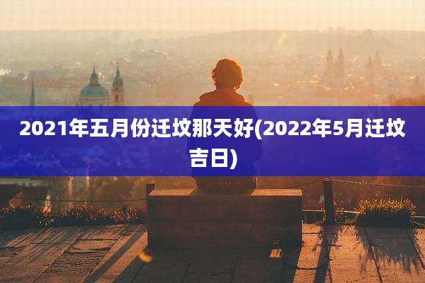 2021年五月份迁坟那天好(2022年5月迁坟吉日)