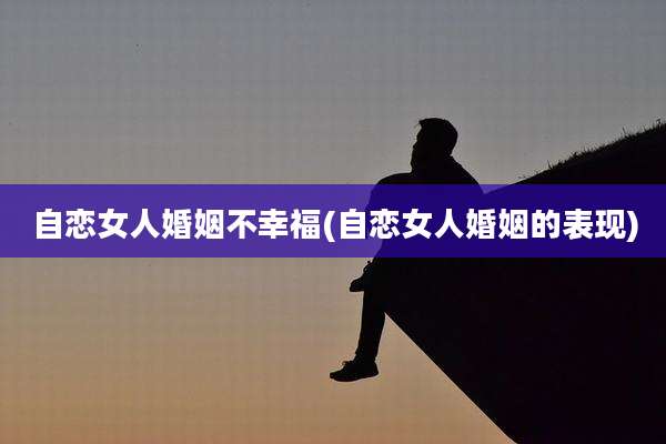 自恋女人婚姻不幸福(自恋女人婚姻的表现)