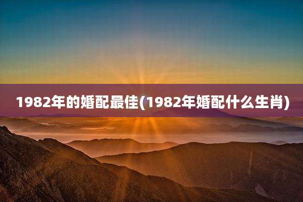 1982年的婚配最佳(1982年婚配什么生肖)
