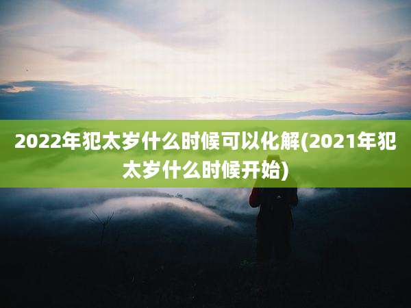 2022年犯太岁什么时候可以化解(2021年犯太岁什么时候开始)