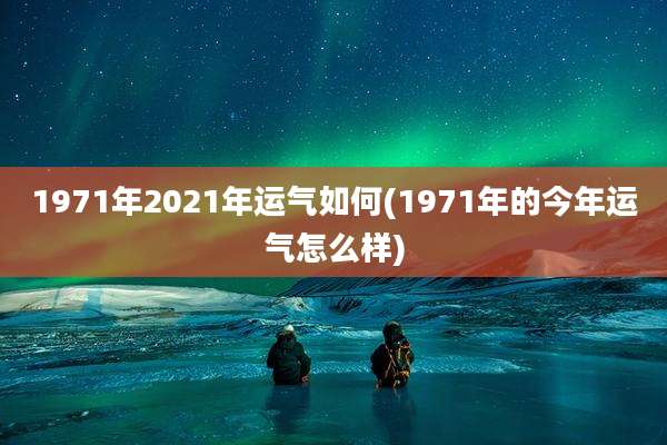 1971年2021年运气如何(1971年的今年运气怎么样)