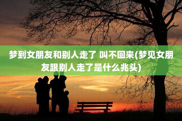 梦到女朋友和别人走了 叫不回来(梦见女朋友跟别人走了是什么兆头)