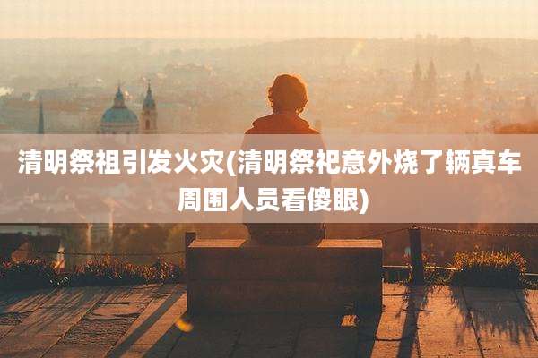 清明祭祖引发火灾(清明祭祀意外烧了辆真车 周围人员看傻眼)