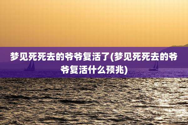 梦见死死去的爷爷复活了(梦见死死去的爷爷复活什么预兆)
