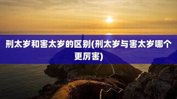 刑太岁和害太岁的区别(刑太岁与害太岁哪个更厉害)
