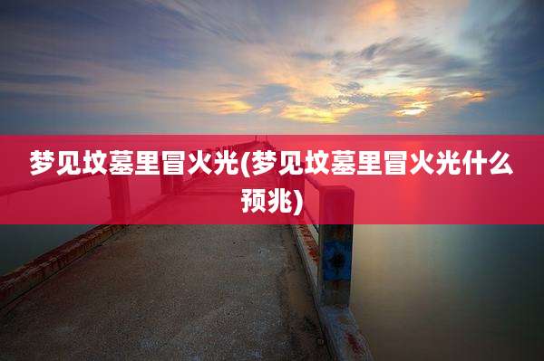 梦见坟墓里冒火光(梦见坟墓里冒火光什么预兆)