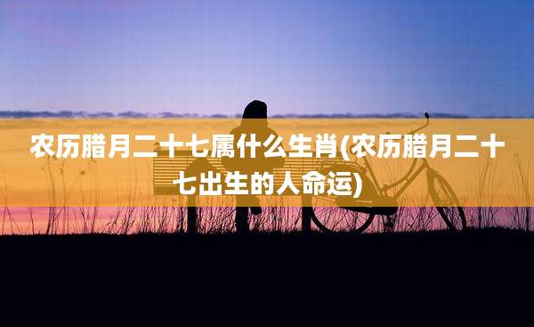 农历腊月二十七属什么生肖(农历腊月二十七出生的人命运)