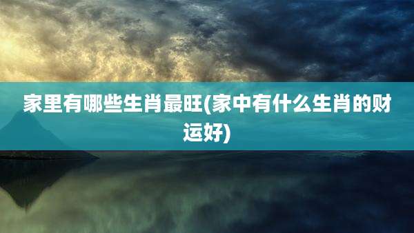 家里有哪些生肖最旺(家中有什么生肖的财运好)