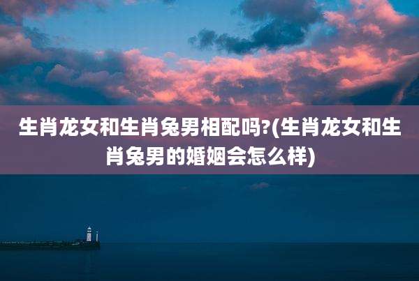 生肖龙女和生肖兔男相配吗?(生肖龙女和生肖兔男的婚姻会怎么样)