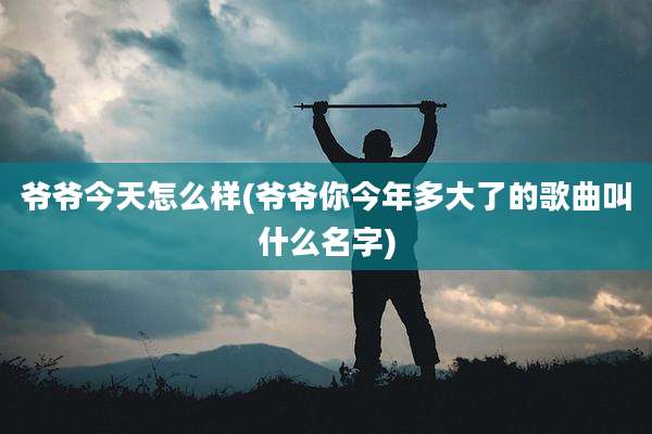 爷爷今天怎么样(爷爷你今年多大了的歌曲叫什么名字)
