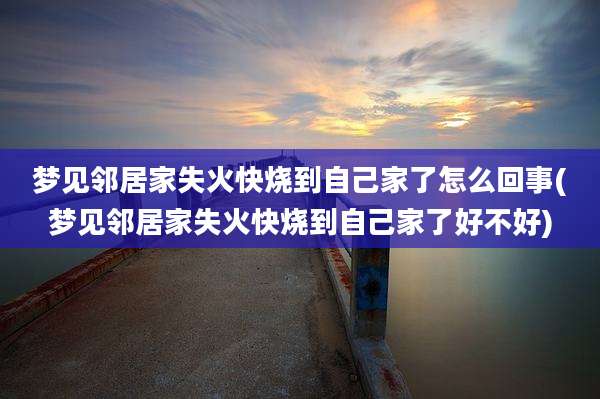 梦见邻居家失火快烧到自己家了怎么回事(梦见邻居家失火快烧到自己家了好不好)