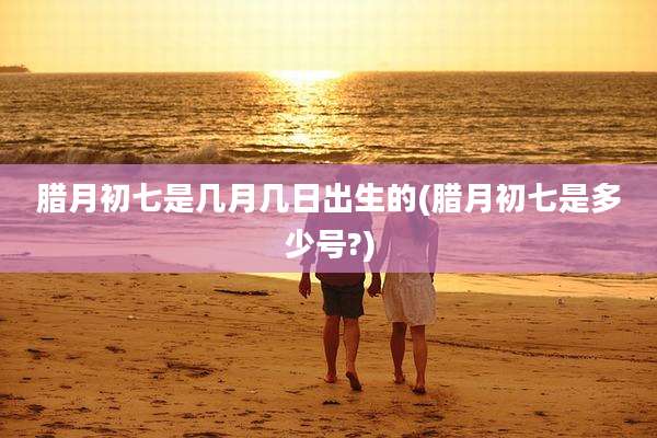 腊月初七是几月几日出生的(腊月初七是多少号?)
