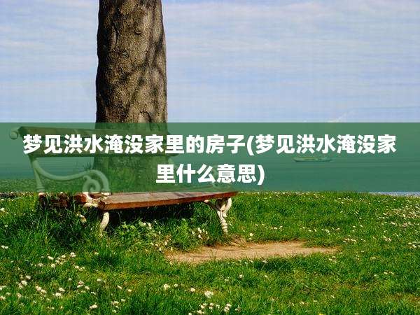 梦见洪水淹没家里的房子(梦见洪水淹没家里什么意思)