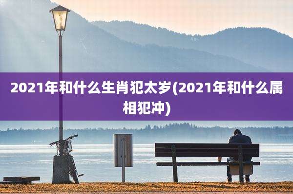 2021年和什么生肖犯太岁(2021年和什么属相犯冲)