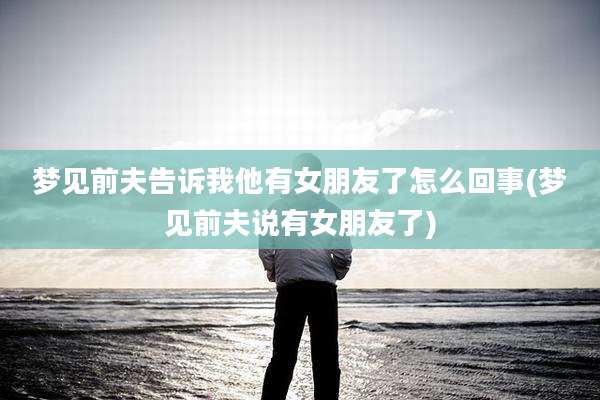 梦见前夫告诉我他有女朋友了怎么回事(梦见前夫说有女朋友了)