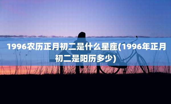 1996农历正月初二是什么星座(1996年正月初二是阳历多少)