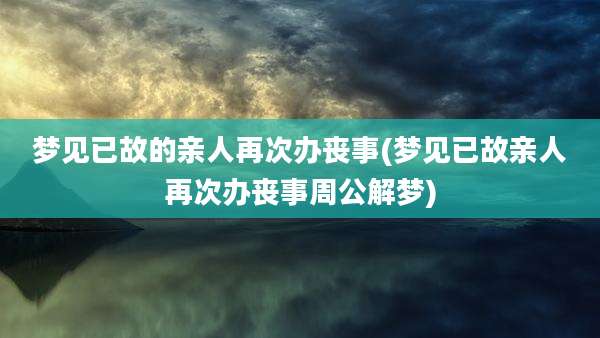 梦见已故的亲人再次办丧事(梦见已故亲人再次办丧事周公解梦)