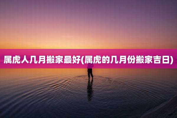 属虎人几月搬家最好(属虎的几月份搬家吉日)