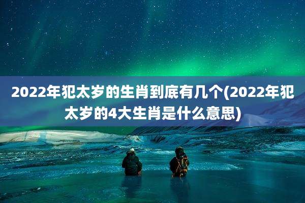2022年犯太岁的生肖到底有几个(2022年犯太岁的4大生肖是什么意思)