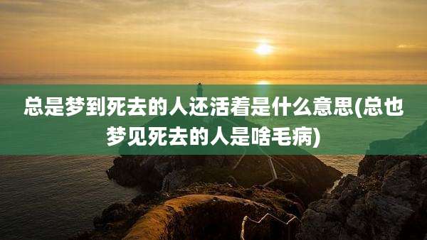总是梦到死去的人还活着是什么意思(总也梦见死去的人是啥毛病)