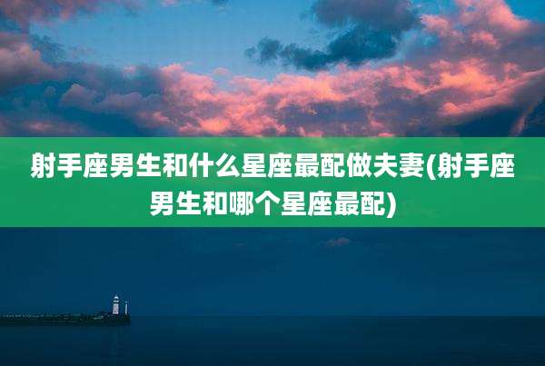 射手座男生和什么星座最配做夫妻(射手座男生和哪个星座最配)