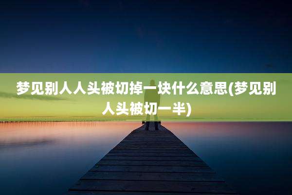 梦见别人人头被切掉一块什么意思(梦见别人头被切一半)