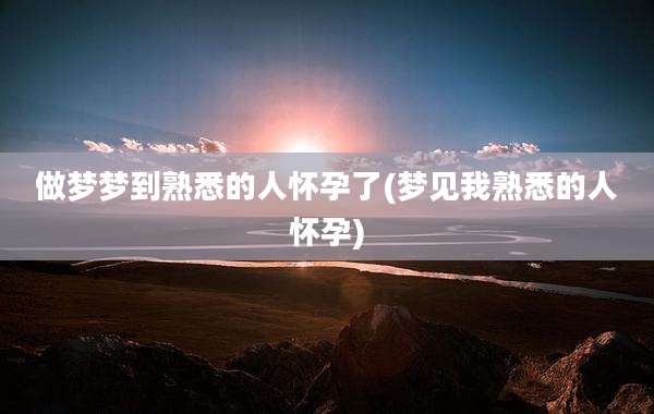 做梦梦到熟悉的人怀孕了(梦见我熟悉的人怀孕)