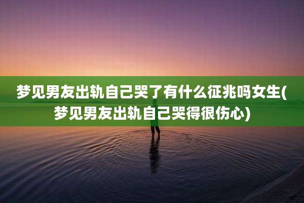 梦见男友出轨自己哭了有什么征兆吗女生(梦见男友出轨自己哭得很伤心)