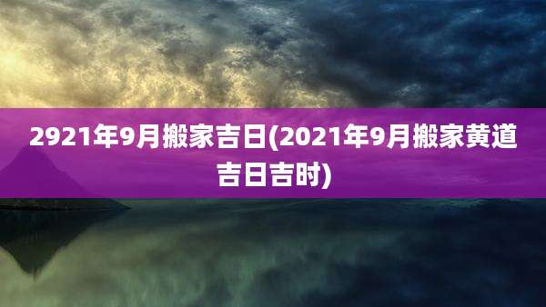 2921年9月搬家吉日(2021年9月搬家黄道吉日吉时)