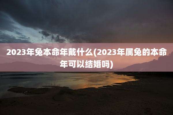 2023年兔本命年戴什么(2023年属兔的本命年可以结婚吗)