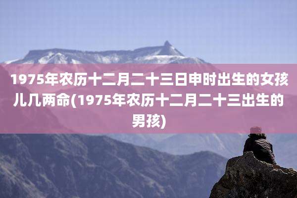 1975年农历十二月二十三日申时出生的女孩儿几两命(1975年农历十二月二十三出生的男孩)