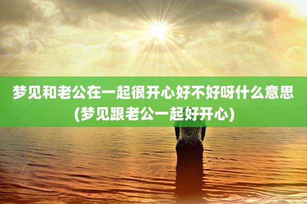 梦见和老公在一起很开心好不好呀什么意思(梦见跟老公一起好开心)